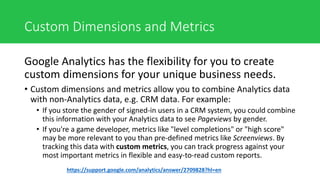 Custom Dimensions and Metrics
Google Analytics has the flexibility for you to create
custom dimensions for your unique business needs.
• Custom dimensions and metrics allow you to combine Analytics data
with non-Analytics data, e.g. CRM data. For example:
• If you store the gender of signed-in users in a CRM system, you could combine
this information with your Analytics data to see Pageviews by gender.
• If you're a game developer, metrics like "level completions" or "high score"
may be more relevant to you than pre-defined metrics like Screenviews. By
tracking this data with custom metrics, you can track progress against your
most important metrics in flexible and easy-to-read custom reports.
https://support.google.com/analytics/answer/2709828?hl=en
 