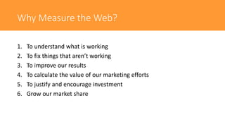 Why Measure the Web?
1. To understand what is working
2. To fix things that aren’t working
3. To improve our results
4. To calculate the value of our marketing efforts
5. To justify and encourage investment
6. Grow our market share
 