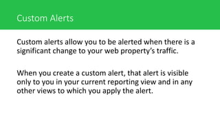Custom Alerts
Custom alerts allow you to be alerted when there is a
significant change to your web property’s traffic.
When you create a custom alert, that alert is visible
only to you in your current reporting view and in any
other views to which you apply the alert.
 