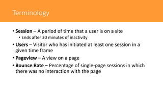 Terminology
• Session – A period of time that a user is on a site
• Ends after 30 minutes of inactivity
• Users – Visitor who has initiated at least one session in a
given time frame
• Pageview – A view on a page
• Bounce Rate – Percentage of single-page sessions in which
there was no interaction with the page
 
