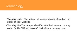 Terminology
• Tracking code – The snippet of javascript code placed on the
pages of your website
• Tracking ID – The unique identifier attached to your tracking
code, Or, the “UA-xxxxxxxx-x” part of your tracking code
 