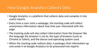 How Google Analytics Collects Data
• Google Analytics is a platform that collects data and compiles it into
useful reports
• Every time a user visits a webpage, the tracking code will collect
anonymous information about how that user interacted with the
page
• The tracking code will also collect information from the browser like
the language the browser is set to, the type of browser (such as
Chrome or Safari), and the device and operating system used
• When the tracking code collects data, it packages that information up
and sends it to Google Analytics to be processed into reports
 