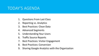 TODAY’S AGENDA
1. Questions From Last Class
2. Reporting vs. Analytics
3. Best Practices: Clean Data
4. Advanced Segments
5. Understanding Your Users
6. Traffic Source Reports
7. Best Practices: Visitor Engagement
8. Best Practices: Conversion
9. Sharing Google Analytics with the Organization
 