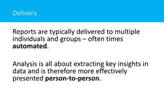Delivery
Reports are typically delivered to multiple
individuals and groups – often times
automated.
Analysis is all about extracting key insights in
data and is therefore more effectively
presented person-to-person.
 