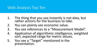 Web Analysis Top Ten
1. The thing that you see instantly is not data, but
rather actions for the business to take.
2. You can plainly see economic value.
3. You see references to a “Measurement Model”.
4. Application of algorithmic intelligence, weighted
sort, expected range for metric values.
5. You see a “Target” mentioned in the
presentation.
 