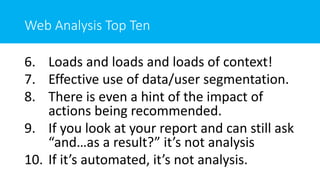 Web Analysis Top Ten
6. Loads and loads and loads of context!
7. Effective use of data/user segmentation.
8. There is even a hint of the impact of
actions being recommended.
9. If you look at your report and can still ask
“and…as a result?” it’s not analysis
10. If it’s automated, it’s not analysis.
 