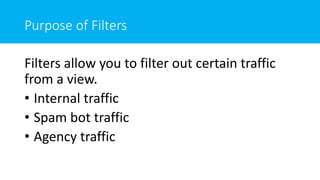 Purpose of Filters
Filters allow you to filter out certain traffic
from a view.
• Internal traffic
• Spam bot traffic
• Agency traffic
 