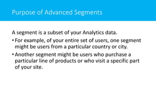 Purpose of Advanced Segments
A segment is a subset of your Analytics data.
• For example, of your entire set of users, one segment
might be users from a particular country or city.
• Another segment might be users who purchase a
particular line of products or who visit a specific part
of your site.
 