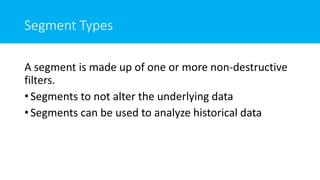 Segment Types
A segment is made up of one or more non-destructive
filters.
• Segments to not alter the underlying data
• Segments can be used to analyze historical data
 