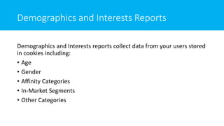 Demographics and Interests Reports
Demographics and Interests reports collect data from your users stored
in cookies including:
• Age
• Gender
• Affinity Categories
• In-Market Segments
• Other Categories
 