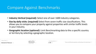 Compare Against Benchmarks
• Industry Vertical (required): Select one of over 1600 industry categories.
• Size by daily visits: (required) Select from seven traffic size classifications. This
allows you to compare your property against properties with similar traffic levels
in your industry.
• Geographic location (optional): Limit Benchmarking data to the a specific country
or territory by selecting a geographic location.
 