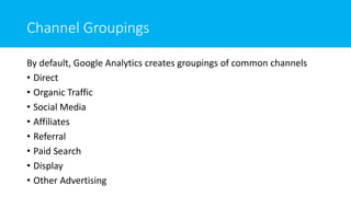 Channel Groupings
By default, Google Analytics creates groupings of common channels
• Direct
• Organic Traffic
• Social Media
• Affiliates
• Referral
• Paid Search
• Display
• Other Advertising
 