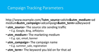 Campaign Tracking Parameters
http://www.example.com/?utm_source=adsite&utm_medium=ad
medium&utm_campaign=adcampaign&utm_term=adkeyword
• utm_source= The source site sending traffic
• E.g. Google, Bing, Jeffalytics
• utm_medium= The marketing medium
• E.g. cpc, email, banner
• utm_campaign= The campaign name
• E.g. summer_sale, registration
• utm_term= The keyword you bid on for that ad
 