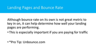 Landing Pages and Bounce Rate
Although bounce rate on its own is not great metric to
key in on, it can help determine how well your landing
pages are performing.
• This is especially important if you are paying for traffic
• *Pro Tip: Unbounce.com
 
