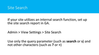 Site Search
If your site utilizes an internal search function, set up
the site search report in GA.
Admin > View Settings > Site Search
Use only the query parameter (such as search or s) and
not other characters (such as ? or =)
 