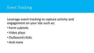 Event Tracking
Leverage event tracking to capture activity and
engagement on your site such as:
• Form submits
• Video plays
• Outbound clicks
• And more
 