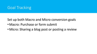 Goal Tracking
Set up both Macro and Micro conversion goals
• Macro: Purchase or form submit
• Micro: Sharing a blog post or posting a review
 