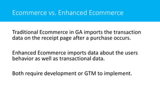 Ecommerce vs. Enhanced Ecommerce
Traditional Ecommerce in GA imports the transaction
data on the receipt page after a purchase occurs.
Enhanced Ecommerce imports data about the users
behavior as well as transactional data.
Both require development or GTM to implement.
 