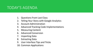 TODAY’S AGENDA
1. Questions From Last Class
2. Telling Your Story with Google Analytics
3. Account Administration
4. Advanced Tracking Code Implementations
5. Measuring Content
6. Advanced Conversion
7. Importing Data
8. Extracting Data
9. User Interface Tips and Tricks
10. Common Applications
 