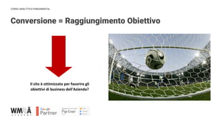 CORSO ANALYTICS FUNDAMENTAL
Conversione = Raggiungimento Obiettivo
IMMAGINE
Il sito è ottimizzato per favorire gli
obiettivi di business dell'Azienda?
 