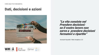 CORSO ANALYTICS FUNDAMENTAL
“La vita consiste nel
Prendere decisioni:
se il vostro lavoro non
serve a prendere decisioni
fermatevi e ripartite”
Dati, decisioni e azioni
Avinash Kaushik Web Analytics 2.0
 
