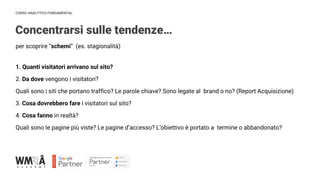 CORSO ANALYTICS FUNDAMENTAL
IMMAGINE
Concentrarsi sulle tendenze…
per scoprire “schemi” (es. stagionalità)
1. Quanti visitatori arrivano sul sito?
2. Da dove vengono i visitatori?
Quali sono i siti che portano traffico? Le parole chiave? Sono legate al brand o no? (Report Acquisizione)
3. Cosa dovrebbero fare i visitatori sul sito?
4. Cosa fanno in realtà?
Quali sono le pagine più viste? Le pagine d’accesso? L’obiettivo è portato a termine o abbandonato?
 