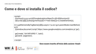 CORSO ANALYTICS FUNDAMENTAL
<script>
(function(i,s,o,g,r,a,m){i['GoogleAnalyticsObject']=r;i[r]=i[r]||function(){
(i[r].q=i[r].q||[]).push(arguments)},i[r].l=1*new Date();a=s.createElement(o),
m=s.getElementsByTagName(o)[0];a.async=1;a.src=g;m.parentNode.insertBefore(
a,m)
})(window,document,'script','https://www.google-analytics.com/analytics.js','ga');
ga('create', 'UA-54516992-1', 'auto');
ga('send', 'pageview');
</script>
Come e dove si installa il codice?
Deve essere inserito all’inizio della sezione <head>
 