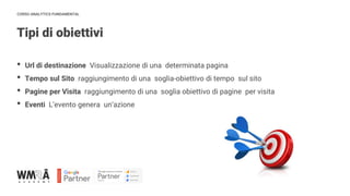 CORSO ANALYTICS FUNDAMENTAL
Tipi di obiettivi
IMMAGINE
• Url di destinazione Visualizzazione di una determinata pagina
• Tempo sul Sito raggiungimento di una soglia-obiettivo di tempo sul sito
• Pagine per Visita raggiungimento di una soglia obiettivo di pagine per visita
• Eventi L’evento genera un’azione
 