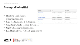 CORSO ANALYTICS FUNDAMENTAL
Esempi di obiettivi
IMMAGINE
• Utenti interessati: numero
di pagine per sessione
• Inizio checkout: pagina di destinazione
• Acquisto completato: pagina di destinazione
• Registrazioni: pagina di destinazione
• Smart Goals: obiettivi intelligenti (poco concreti)
 