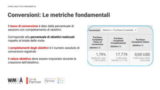 CORSO ANALYTICS FUNDAMENTAL
Conversioni: Le metriche fondamentali
Il tasso di conversione è dato dalla percentuale di
sessioni con completamento di obiettivi.
Corrisponde alla percentuale di obiettivi realizzati
rispetto al totale delle visite.
I completamenti degli obiettivi è il numero assoluto di
conversioni registrati.
Il valore obiettivo deve essere impostato durante la
creazione dell’obiettivo.
 
