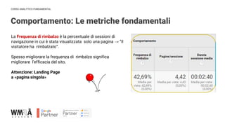 CORSO ANALYTICS FUNDAMENTAL
Comportamento: Le metriche fondamentali
La Frequenza di rimbalzo è la percentuale di sessioni di
navigazione in cui è stata visualizzata solo una pagina → “il
visitatore ha rimbalzato”.
Spesso migliorare la frequenza di rimbalzo significa
migliorare l'efficacia del sito.
Attenzione: Landing Page
a «pagina singola»
 