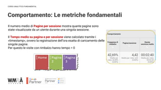 CORSO ANALYTICS FUNDAMENTAL
Comportamento: Le metriche fondamentali
Il numero medio di Pagine per sessione mostra quante pagine sono
state visualizzate da un utente durante una singola sessione.
Il Tempo medio su pagina e per sessione viene calcolato tramite i
«timestamp», ovvero la registrazione dell’ora esatta di caricamento delle
singole pagine.
Per questo le visite con rimbalzo hanno tempo = 0
 