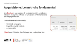 CORSO ANALYTICS FUNDAMENTAL
Acquisizione: Le metriche fondamentali
Una Sessione è una sessione di navigazione, cioè il periodo che
intercorre tra la prima richiesta ad una pagina e l'ultima richiesta
ad una pagina del sito.
La sessione viene chiusa quando:
• Cambio di campagna
• Dopo 30 minuti di inattività
• A mezzanotte
Utenti sono i Visitatori che effettuano uno o più visite al sito.
 