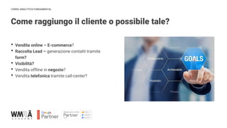CORSO ANALYTICS FUNDAMENTAL
Come raggiungo il cliente o possibile tale?
IMMAGINE
• Vendita online – E-commerce?
• Raccolta Lead – generazione contatti tramite
form?
• Visibilità?
• Vendita offline in negozio?
• Vendita telefonica tramite call-center?
 