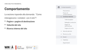 CORSO ANALYTICS FUNDAMENTAL
Comportamento
La sezione risponde alla domanda: “Come
interagiscono i visitatori con il sito”?
• Pagine e pagine di destinazione
• Velocità del sito
• Ricerca interna del sito
 