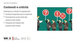 CORSO ANALYTICS FUNDAMENTAL
Contenuti e criticità
Individuare le criticità e le opportunità:
• Contenuti importanti poco visualizzati
• Percentuali di uscita molto alte
(superiori alla media)
• Frequenze di rimbalzo alte
(superiori alla media)
 