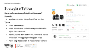 CORSO ANALYTICS FUNDAMENTAL
Strategia e Tattica
IMMAGINE
Come voglio raggiungere l'obiettivo di business?
Strategia:
▪ vendo attrezzatura fotografica offline e online
Tattica:
▪ ho un e-commerce
▪ ho un e-commerce e ho una chat particolarmente
apprezzata / efficace
▪ ho una pagina "dove siamo" che permette di trovare
indicazioni per raggiungere il negozio fisico
▪ ho un blog di recensioni di macchine fotografiche
 