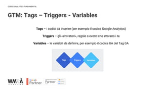CORSO ANALYTICS FUNDAMENTAL
Tags – i codici da inserire (per esempio il codice Google Analytics)
Triggers – gli «attivatori», regole o eventi che attivano i ta
Variables – le variabili da definire, per esempio il codice UA del Tag GA
GTM: Tags – Triggers - Variables
 
