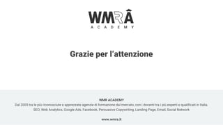 Grazie per l’attenzione
WMR ACADEMY
Dal 2005 tra le più riconosciute e apprezzate agenzie di formazione dal mercato, con i docenti tra i più esperti e qualificati in Italia.
SEO, Web Analytics, Google Ads, Facebook, Persuasive Copywriting, Landing Page, Email, Social Network
www.wmra.it
 