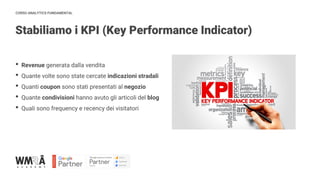 CORSO ANALYTICS FUNDAMENTAL
Stabiliamo i KPI (Key Performance Indicator)
IMMAGINE
• Revenue generata dalla vendita
• Quante volte sono state cercate indicazioni stradali
• Quanti coupon sono stati presentati al negozio
• Quante condivisioni hanno avuto gli articoli del blog
• Quali sono frequency e recency dei visitatori
 