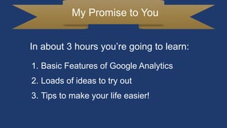My Promise to You
1. Basic Features of Google Analytics
2. Loads of ideas to try out
3. Tips to make your life easier!
In about 3 hours you’re going to learn:
 
