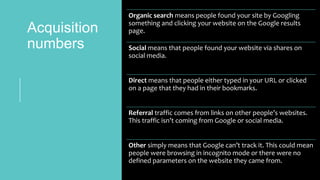 Acquisition
numbers
Organic search means people found your site by Googling
something and clicking your website on the Google results
page.
Social means that people found your website via shares on
social media.
Direct means that people either typed in your URL or clicked
on a page that they had in their bookmarks.
Referral traffic comes from links on other people’s websites.
This traffic isn’t coming from Google or social media.
Other simply means that Google can’t track it. This could mean
people were browsing in incognito mode or there were no
defined parameters on the website they came from.
 