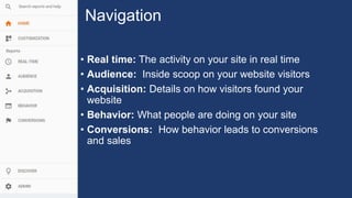 Navigation
• Real time: The activity on your site in real time
• Audience: Inside scoop on your website visitors
• Acquisition: Details on how visitors found your
website
• Behavior: What people are doing on your site
• Conversions: How behavior leads to conversions
and sales
 