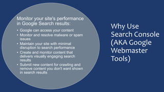 Why Use
Search Console
(AKA Google
Webmaster
Tools)
Monitor your site's performance
in Google Search results:
• Google can access your content
• Monitor and resolve malware or spam
issues
• Maintain your site with minimal
disruption to search performance
• Create and monitor content that
delivers visually engaging search
results
• Submit new content for crawling and
remove content you don't want shown
in search results
 