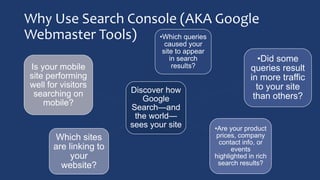 Why Use Search Console (AKA Google
Webmaster Tools)
Discover how
Google
Search—and
the world—
sees your site
•Which queries
caused your
site to appear
in search
results?
•Did some
queries result
in more traffic
to your site
than others?
•Are your product
prices, company
contact info, or
events
highlighted in rich
search results?
Which sites
are linking to
your
website?
Is your mobile
site performing
well for visitors
searching on
mobile?
 