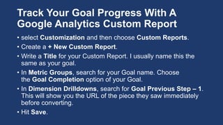 Track Your Goal Progress With A
Google Analytics Custom Report
• select Customization and then choose Custom Reports.
• Create a + New Custom Report.
• Write a Title for your Custom Report. I usually name this the
same as your goal.
• In Metric Groups, search for your Goal name. Choose
the Goal Completion option of your Goal.
• In Dimension Drilldowns, search for Goal Previous Step – 1.
This will show you the URL of the piece they saw immediately
before converting.
• Hit Save.
 