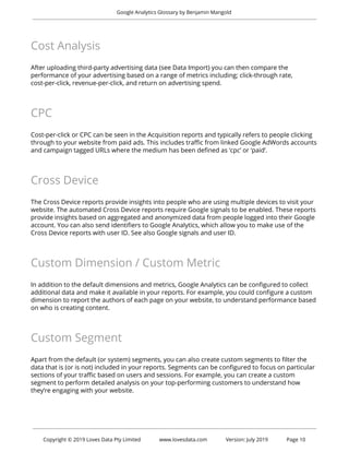  
Google Analytics Glossary by Benjamin Mangold 
 
Cost Analysis 
 
After uploading third-party advertising data (see Data Import) you can then compare the 
performance of your advertising based on a range of metrics including; click-through rate, 
cost-per-click, revenue-per-click, and return on advertising spend. 
 
CPC 
 
Cost-per-click or CPC can be seen in the Acquisition reports and typically refers to people clicking 
through to your website from paid ads. This includes traffic from linked Google AdWords accounts 
and campaign tagged URLs where the medium has been defined as ‘cpc’ or ‘paid’. 
 
Cross Device 
 
The Cross Device reports provide insights into people who are using multiple devices to visit your 
website. The automated Cross Device reports require Google signals to be enabled. These reports 
provide insights based on aggregated and anonymized data from people logged into their Google 
account. You can also send identifiers to Google Analytics, which allow you to make use of the 
Cross Device reports with user ID. See also Google signals and user ID. 
 
Custom Dimension / Custom Metric 
 
In addition to the default dimensions and metrics, Google Analytics can be configured to collect 
additional data and make it available in your reports. For example, you could configure a custom 
dimension to report the authors of each page on your website, to understand performance based 
on who is creating content. 
 
Custom Segment 
 
Apart from the default (or system) segments, you can also create custom segments to filter the 
data that is (or is not) included in your reports. Segments can be configured to focus on particular 
sections of your traffic based on users and sessions. For example, you can create a custom 
segment to perform detailed analysis on your top-performing customers to understand how 
they’re engaging with your website. 
 
 
 
Copyright © 2019 Loves Data Pty Limited www.lovesdata.com Version: July 2019 Page 10 
 
 