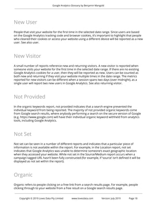  
Google Analytics Glossary by Benjamin Mangold 
 
New User 
 
People that visit your website for the first time in the selected date range. Since users are based 
on the Google Analytics tracking code and browser cookies, it’s important to highlight that people 
who cleared their cookies or access your website using a different device will be reported as a new 
user. See also user. 
 
New Visitor 
 
A small number of reports reference new and returning visitors. A new visitor is reported when 
someone visits your website for the first time in the selected date range. If there are no existing 
Google Analytics cookies for a user, then they will be reported as new. Users can be counted as 
both new and returning if they visit your website multiple times in the date range. The metrics 
reported for new visitors can be different when a session spans two days (over midnight), as a 
single user will report two new users in Google Analytics. See also returning visitor. 
 
Not Provided 
 
In the organic keywords report, not provided indicates that a search engine prevented the 
individual keyword from being reported. The majority of not provided organic keywords come 
from Google search results, where anybody performing a search on the secure version of Google 
(e.g. https://www.google.com) will have their individual organic keyword withheld from analytics 
tools, including Google Analytics. 
 
Not Set 
 
Not set can be seen in a number of different reports and indicates that a particular piece of 
information is not available within the report. For example, in the Location report, not set 
indicates that Google Analytics was unable to determine someone’s exact geographic location 
when they accessed your website. While not set in the Source/Medium report occurs when a 
campaign tagged URL hasn’t been fully constructed (for example, if ‘source’ isn’t defined it will be 
displayed as not set within the report). 
 
Organic 
 
Organic refers to people clicking on a free link from a search results page. For example, people 
clicking through to your website from a free result on a Google search results page. 
 
 
Copyright © 2019 Loves Data Pty Limited www.lovesdata.com Version: July 2019 Page 18 
 
 