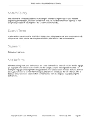  
Google Analytics Glossary by Benjamin Mangold 
 
Search Query 
 
The actual term somebody used in a search engine before clicking through to your website. 
Depending on the report, the terms can be from paid ads (inside the AdWords reports), or from 
Google organic search results (inside the Search Console reports). 
 
Search Term 
 
If your website has an internal search function you can configure the Site Search reports to show 
the particular terms people are using as they search your website. See also site search. 
 
Segment 
 
See custom segment. 
 
Self-Referral 
 
Referrals coming from your own website are called ‘self-referrals’. This can occur if there is a page 
(or pages) on your website that doesn’t have the Google Analytics tracking code installed. For 
example, if a page is missing the tracking code or if your website spans multiple domains. In most 
cases, you will want to correct the tracking issue to remove (or reduce) the self-referrals. This is 
because a new session is created when someone clicks from the page (or pages) causing the 
self-referral. 
 
   
 
 
Copyright © 2019 Loves Data Pty Limited www.lovesdata.com Version: July 2019 Page 22 
 
 