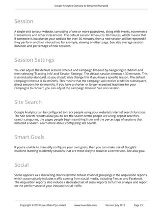  
Google Analytics Glossary by Benjamin Mangold 
 
Session 
 
A single visit to your website, consisting of one or more pageviews, along with events, ecommerce 
transactions and other interactions. The default session timeout is 30 minutes, which means that 
if someone is inactive on your website for over 30 minutes, then a new session will be reported if 
they perform another interaction, for example, viewing another page. See also average session 
duration and percentage of new sessions. 
 
Session Settings 
 
You can adjust the default session timeout and campaign timeout by navigating to ‘Admin’ and 
then selecting ‘Tracking Info’ and ‘Session Settings’. The default session timeout it 30 minutes. This 
is an industry-standard, so you should only change this if you have a specific reason. The default 
campaign timeout is six months. This means that the campaign will receive credit for subsequent, 
direct sessions for six months. If you have a shorter or longer expected lead time for your 
campaigns to convert, you can adjust the campaign timeout. See also session. 
 
Site Search 
 
Google Analytics can be configured to track people using your website’s internal search function. 
The site search reports allow you to see the search terms people are using, repeat searches, 
search categories, the pages people begin searching from and the percentage of sessions that 
included a search. Learn more about configuring site search. 
 
Smart Goals 
 
If you’re unable to manually configure your own goals, then you can make use of Google’s 
machine learning to identify sessions that are most likely to result in a conversion. See also goal. 
 
Social 
 
Social appears as a marketing channel (in the default channel grouping) in the Acquisition reports 
which automatically includes traffic coming from social media, including Twitter and Facebook. 
The Acquisition reports also include a dedicated set of social reports to further analyze and report 
on the performance of your inbound social traffic. 
 
 
 
Copyright © 2019 Loves Data Pty Limited www.lovesdata.com Version: July 2019 Page 23 
 
 